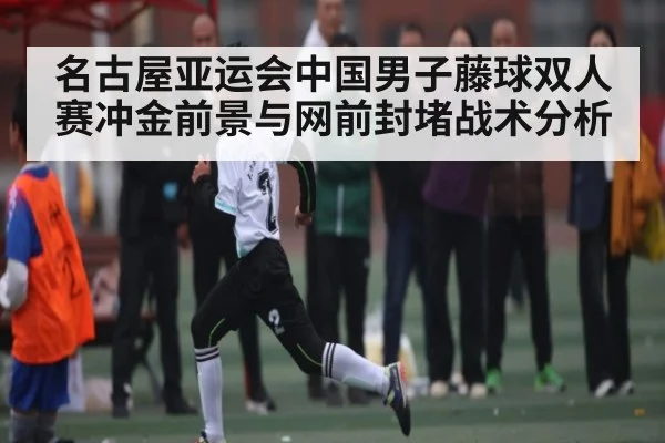 名古屋亚运会中国男子藤球双人赛冲金前景与网前封堵战术分析