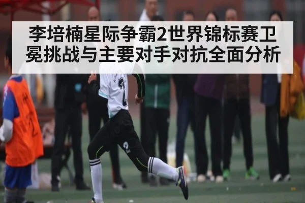 李培楠星际争霸2世界锦标赛卫冕挑战与主要对手对抗全面分析