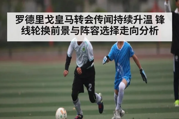 罗德里戈皇马转会传闻持续升温 锋线轮换前景与阵容选择走向分析